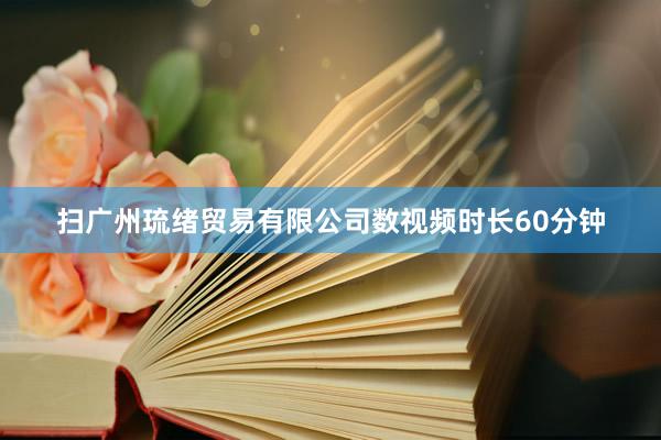 扫广州琉绪贸易有限公司数视频时长60分钟