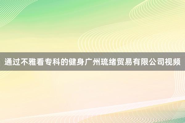通过不雅看专科的健身广州琉绪贸易有限公司视频